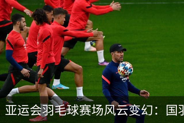 亚运会羽毛球赛场风云变幻：国羽成绩起伏，男单遭遇滑铁卢